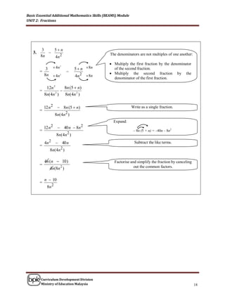 Basic Essential Additional Mathematics Skills (BEAMS) Module
UNIT 2: Fractions




         3   5n
   3.                                          The denominators are not multiples of one another:
        8n   4n 2
                                                 Multiply the first fraction multiples of one another
                                                  The denominators are not by the denominator
             3        4n 2        5  n  8n     of the second fraction. with the second denominator
                                                  Multiply the first fraction
        =                                        Multiply the second fraction with the first denominator
                                                 Multiply the second fraction by the
            8n  4n 2              4 n 2  8n     denominator of the first fraction.

             12n 2    8n (5  n)
        =           
            8n(4n ) 8n(4n 2 )
                  2




            12 n 2       8n (5  n)                           Write as a single fraction.
        =
                      8n(4n 2 )
                                                  Expand:
            12 n 2      40 n  8n 2
        =                                                       – 8n (5 + n) = –40n – 8n2
                       8n(4n 2 )
            4n 2       40 n                                    Subtract the like terms.
        =
                8n ( 4 n 2 )

            4n (n  10 )                           Factorise and simplify the fraction by canceling
        =                                                      out the common factors.
                4n(8n 2 )

            n  10
        =
              8n 2




        Curriculum Development Division
        Ministry of Education Malaysia                                                                 18
 