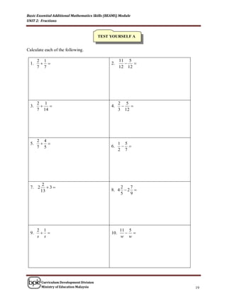 Basic Essential Additional Mathematics Skills (BEAMS) Module
UNIT 2: Fractions



                                           TEST YOURSELF A


Calculate each of the following.

       2 1                                             11 5
  1.                                           2.         
       7 7                                             12 12




       2 1                                             2 5
  3.                                           4.        
       7 14                                            3 12




       2 4
  5.                                                 1 5
       7 5                                       6.      
                                                       2 7




          2
  7. 2      3                                      2   7
         13                                      8. 4  2 
                                                     5   9




       2 1                                             11 5
  9.                                           10.      
       s s                                             w w




         Curriculum Development Division
         Ministry of Education Malaysia                          19
 