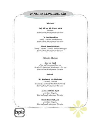 PANEL OF CONTRIBUTORS

                 Advisors:

      Haji Ali bin Ab. Ghani AMN
                 Director
     Curriculum Development Division

            Dr. Lee Boon Hua
      Deputy Director (Humanities)
     Curriculum Development Division

          Mohd. Zanal bin Dirin
  Deputy Director (Science and Technology)
     Curriculum Development Division


            Editorial Advisor:

               Aziz bin Saad
        Principal Assistant Director
  (Head of Science and Mathematics Sector)
     Curriculum Development Division

                 Editors:

       Dr. Rusilawati binti Othman
             Assistant Director
   (Head of Secondary Mathematics Unit)
     Curriculum Development Division

          Aszunarni binti Ayob
             Assistant Director
     Curriculum Development Division

          Rosita binti Mat Zain
             Assistant Director
     Curriculum Development Division
 