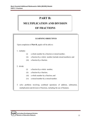 Basic Essential Additional Mathematics Skills (BEAMS) Module
UNIT 2: Fractions




                                           PART B:
                  MULTIPLICATION AND DIVISION
                                     OF FRACTIONS


                                     LEARNING OBJECTIVES


         Upon completion of Part B, pupils will be able to:


        1. multiply:
                       (i)     a whole number by a fraction or mixed number;
                       (ii)    a fraction by a whole number (include mixed numbers); and
                       (iii)   a fraction by a fraction.


        2. divide:
                       (i)     a fraction by a whole number;
                       (ii)    a fraction by a fraction;
                       (iii)   a whole number by a fraction; and
                       (iv)    a mixed number by a mixed number.


        3. solve problems involving combined operations of addition, subtraction,
            multiplication and division of fractions, including the use of brackets.




        Curriculum Development Division
        Ministry of Education Malaysia                                                     22
 