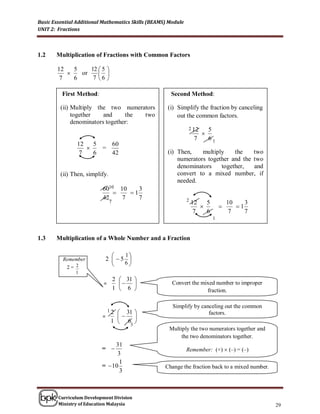 Basic Essential Additional Mathematics Skills (BEAMS) Module
UNIT 2: Fractions



1.2    Multiplication of Fractions with Common Factors

        12   5    12  5 
              or     
         7   6     7 6 

          First Method:                               Second Method:

         (ii) Multiply the two numerators            (i) Simplify the fraction by canceling
              together    and     the two                out the common factors.
              denominators together:
                                                               2 12         5
                                                                        
                                                                    7       61
                12   5   60
                      =
                 7   6   42                          (i) Then,    multiply    the    two
                                                         numerators together and the two
                                                         denominators    together,   and
         (ii) Then, simplify.                            convert to a mixed number, if
                                                         needed.
                          6010 10    3
                                 1
                          42    7    7                         2
                                7                                  12   5            10    3
                                                                                      1
                                                                    7   6             7    7
                                                                             1



1.3    Multiplication of a Whole Number and a Fraction


                           2  5 
                                 1
          Remember              6
            2= 2
                                  
               1
                                    2  31 
                           =                        Convert the mixed number to improper
                                    1  6                           fraction.

                                                       Simplify by canceling out the common
                               31 
                               12
                                                                      factors.
                          =      
                            1  6 
                                 3
                                                      Multiply the two numerators together and
                                                           the two denominators together.
                               31
                          =                                   Remember: (+)  (–) = (–)
                                3
                                 1
                          =  10                    Change the fraction back to a mixed number.
                                 3



        Curriculum Development Division
        Ministry of Education Malaysia                                                            29
 
