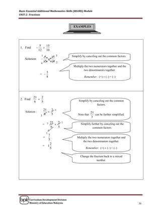 Basic Essential Additional Mathematics Skills (BEAMS) Module
UNIT 2: Fractions



                                            EXAMPLES




                   5   15
 1. Find            
                  12 10
                    1
                      5   15 5             Simplify by canceling out the common factors.
     Solution:         
                     12   10 2
                   4
                                            Multiply the two numerators together and the
                                                    two denominators together.
                            5
                   = 
                            8                        Remember: (+)  (–) = (–)




            21   2
 2. Find                                       Simplify by canceling out the common
            6    5
                                                               factors.
                     21   2 1
     Solution :                                            21
                   3
                     6    5                     Note that      can be further simplified.
                                                            3
                        21   2 1
                    = 7                          Simplify further by canceling out the
                        6    5                              common factors.
                                3
                            1
                                7
                                              Multiply the two numerators together and
                                5
                                                    the two denominators together.
                                  2
                    =           1
                                  5                   Remember: (+)  (–) = (–)

                                                  Change the fraction back to a mixed
                                                               number.




        Curriculum Development Division
        Ministry of Education Malaysia                                                      30
 