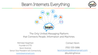 Beam Internets Everything
Mehrdad Negahban
Founder & CTO
Kevin Kostiner
Senior Vice President IoE Connectivity
www.beamsmart.com
1
The Only Unified Messaging Platform
that Connects People, Information and Machines.
Contact Kevin
(702) 533-5886
kevin.kostiner@beamsmart.com
@buildingtheioe
 