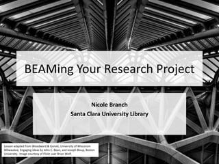 BEAMing Your Research Project
Nicole Branch
Santa Clara University Library
Lesson adapted from Woodward & Ganski, University of Wisconsin
Milwaukee; Engaging Ideas by John C. Bean, and Joseph Bizup, Boston
University. Image courtesy of Flickr user Brian Wolf.
 