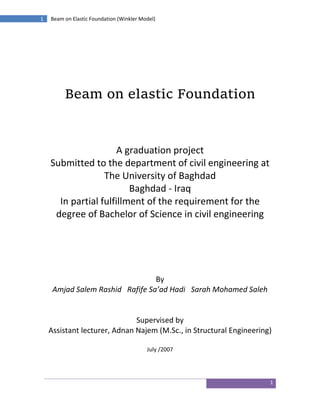 1
1 Beam on Elastic Foundation (Winkler Model)
Beam on elastic Foundation
A graduation project
Submitted to the department of civil engineering at
The University of Baghdad
Baghdad - Iraq
In partial fulfillment of the requirement for the
degree of Bachelor of Science in civil engineering
By
Amjad Salem Rashid Rafife Sa’ad Hadi Sarah Mohamed Saleh
Supervised by
Assistant lecturer, Adnan Najem (M.Sc., in Structural Engineering)
July /2007
 