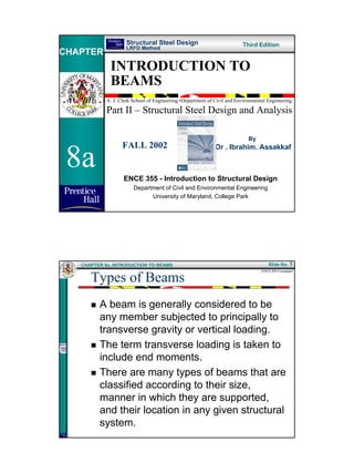 Structural Steel Design                              Third Edition
                     LRFD Method
CHAPTER
              INTRODUCTION TO
              BEAMS
           • A. J. Clark School of Engineering •Department of Civil and Environmental Engineering

            Part II – Structural Steel Design and Analysis

                                                                             By



 8a
                   FALL 2002                                  Dr . Ibrahim. Assakkaf



                    ENCE 355 - Introduction to Structural Design
                        Department of Civil and Environmental Engineering
                              University of Maryland, College Park




   CHAPTER 8a. INTRODUCTION TO BEAMS                                                  Slide No. 1


      Types of Beams
                                                                                   ENCE 355 ©Assakkaf




         A beam is generally considered to be
         any member subjected to principally to
         transverse gravity or vertical loading.
         The term transverse loading is taken to
         include end moments.
         There are many types of beams that are
         classified according to their size,
         manner in which they are supported,
         and their location in any given structural
         system.




                                                                                                        1
 