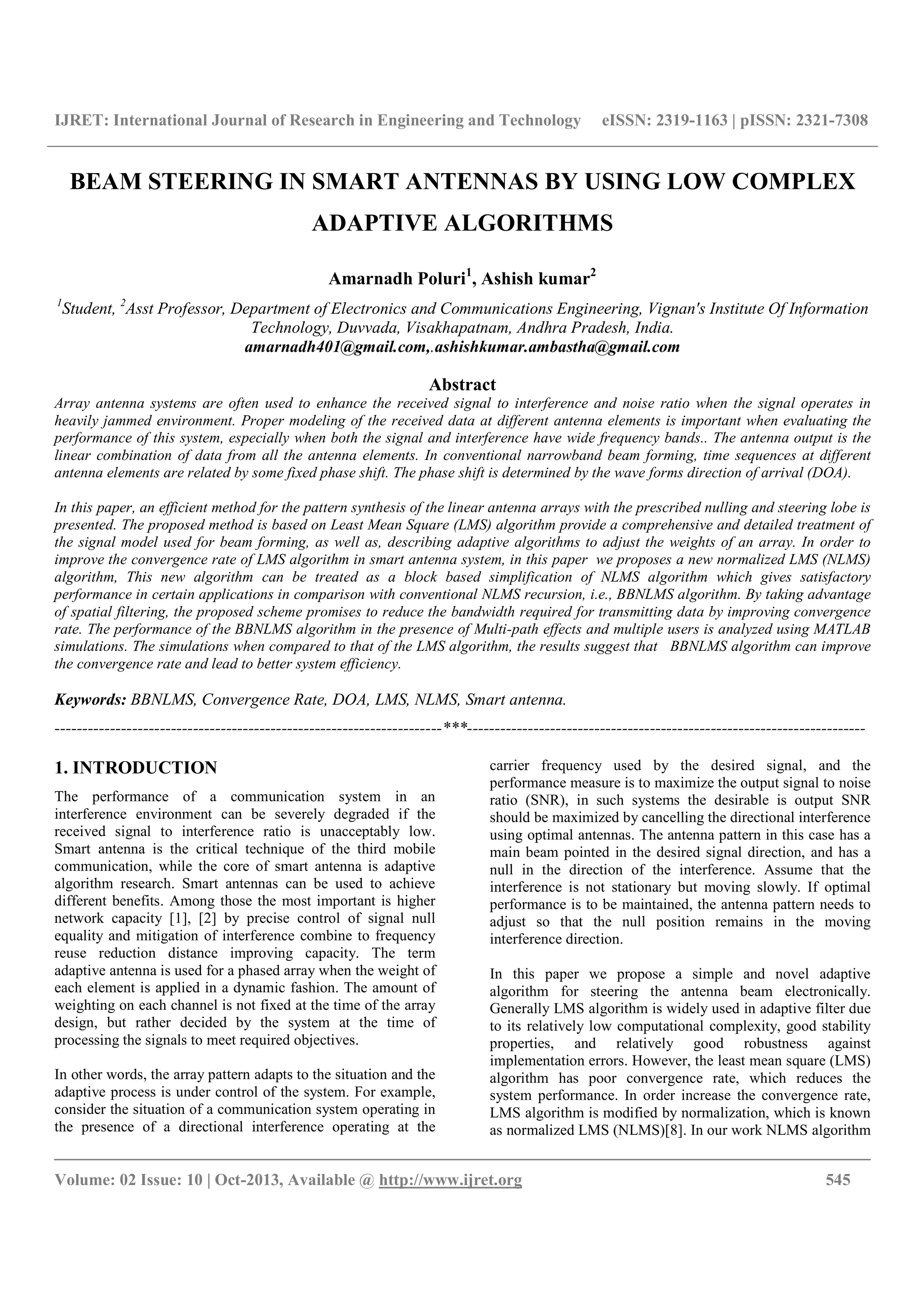 IJRET: International Journal of Research in Engineering and Technology eISSN: 2319-1163 | pISSN: 2321-7308
__________________________________________________________________________________________
Volume: 02 Issue: 10 | Oct-2013, Available @ http://www.ijret.org 545
BEAM STEERING IN SMART ANTENNAS BY USING LOW COMPLEX
ADAPTIVE ALGORITHMS
Amarnadh Poluri1
, Ashish kumar2
1
Student, 2
Asst Professor, Department of Electronics and Communications Engineering, Vignan's Institute Of Information
Technology, Duvvada, Visakhapatnam, Andhra Pradesh, India.
amarnadh401@gmail.com,.ashishkumar.ambastha@gmail.com
Abstract
Array antenna systems are often used to enhance the received signal to interference and noise ratio when the signal operates in
heavily jammed environment. Proper modeling of the received data at different antenna elements is important when evaluating the
performance of this system, especially when both the signal and interference have wide frequency bands.. The antenna output is the
linear combination of data from all the antenna elements. In conventional narrowband beam forming, time sequences at different
antenna elements are related by some fixed phase shift. The phase shift is determined by the wave forms direction of arrival (DOA).
In this paper, an efficient method for the pattern synthesis of the linear antenna arrays with the prescribed nulling and steering lobe is
presented. The proposed method is based on Least Mean Square (LMS) algorithm provide a comprehensive and detailed treatment of
the signal model used for beam forming, as well as, describing adaptive algorithms to adjust the weights of an array. In order to
improve the convergence rate of LMS algorithm in smart antenna system, in this paper we proposes a new normalized LMS (NLMS)
algorithm, This new algorithm can be treated as a block based simplification of NLMS algorithm which gives satisfactory
performance in certain applications in comparison with conventional NLMS recursion, i.e., BBNLMS algorithm. By taking advantage
of spatial filtering, the proposed scheme promises to reduce the bandwidth required for transmitting data by improving convergence
rate. The performance of the BBNLMS algorithm in the presence of Multi-path effects and multiple users is analyzed using MATLAB
simulations. The simulations when compared to that of the LMS algorithm, the results suggest that BBNLMS algorithm can improve
the convergence rate and lead to better system efficiency.
Keywords: BBNLMS, Convergence Rate, DOA, LMS, NLMS, Smart antenna.
----------------------------------------------------------------------***------------------------------------------------------------------------
1. INTRODUCTION
The performance of a communication system in an
interference environment can be severely degraded if the
received signal to interference ratio is unacceptably low.
Smart antenna is the critical technique of the third mobile
communication, while the core of smart antenna is adaptive
algorithm research. Smart antennas can be used to achieve
different benefits. Among those the most important is higher
network capacity [1], [2] by precise control of signal null
equality and mitigation of interference combine to frequency
reuse reduction distance improving capacity. The term
adaptive antenna is used for a phased array when the weight of
each element is applied in a dynamic fashion. The amount of
weighting on each channel is not fixed at the time of the array
design, but rather decided by the system at the time of
processing the signals to meet required objectives.
In other words, the array pattern adapts to the situation and the
adaptive process is under control of the system. For example,
consider the situation of a communication system operating in
the presence of a directional interference operating at the
carrier frequency used by the desired signal, and the
performance measure is to maximize the output signal to noise
ratio (SNR), in such systems the desirable is output SNR
should be maximized by cancelling the directional interference
using optimal antennas. The antenna pattern in this case has a
main beam pointed in the desired signal direction, and has a
null in the direction of the interference. Assume that the
interference is not stationary but moving slowly. If optimal
performance is to be maintained, the antenna pattern needs to
adjust so that the null position remains in the moving
interference direction.
In this paper we propose a simple and novel adaptive
algorithm for steering the antenna beam electronically.
Generally LMS algorithm is widely used in adaptive filter due
to its relatively low computational complexity, good stability
properties, and relatively good robustness against
implementation errors. However, the least mean square (LMS)
algorithm has poor convergence rate, which reduces the
system performance. In order increase the convergence rate,
LMS algorithm is modified by normalization, which is known
as normalized LMS (NLMS)[8]. In our work NLMS algorithm
 