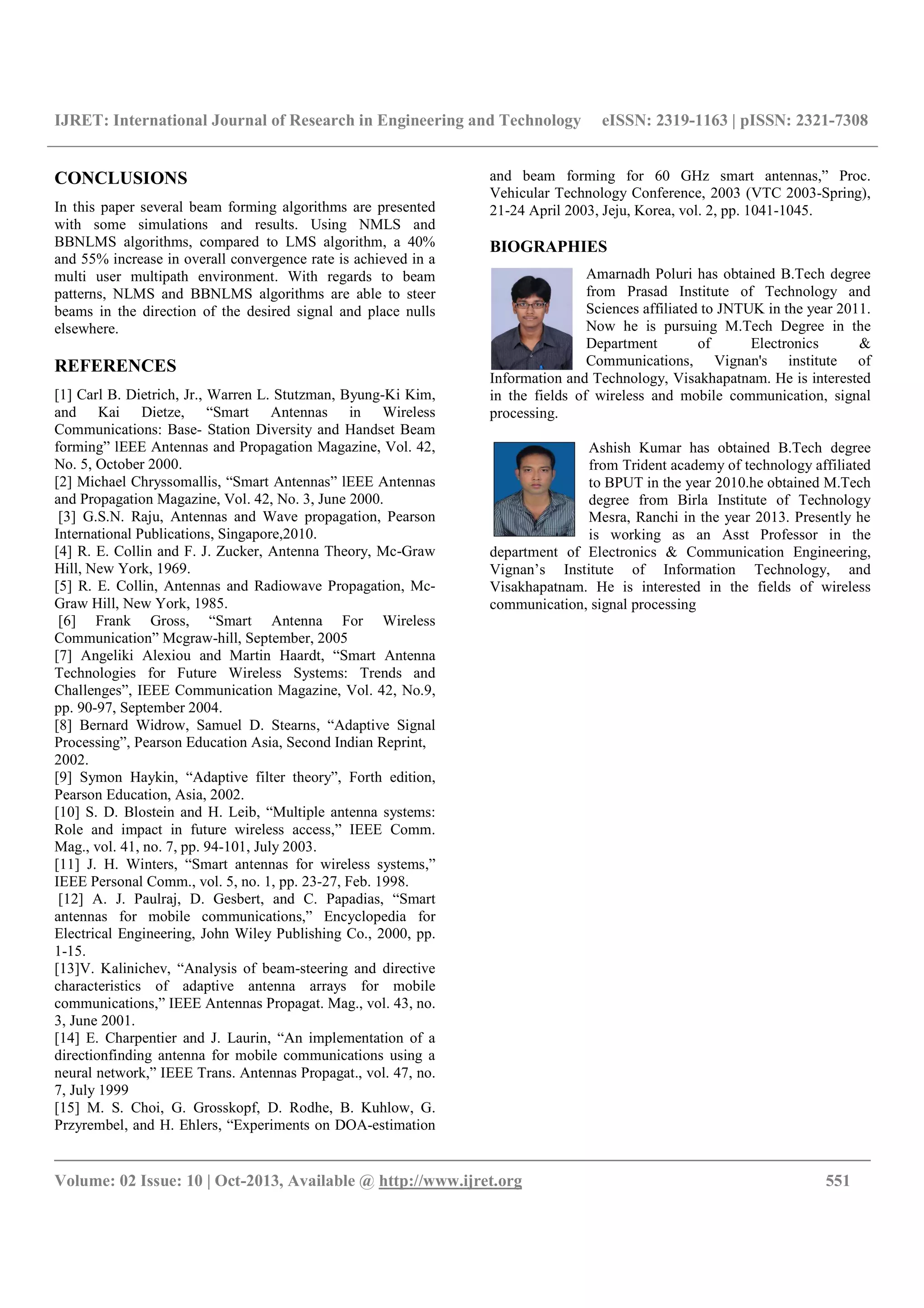 IJRET: International Journal of Research in Engineering and Technology eISSN: 2319-1163 | pISSN: 2321-7308
__________________________________________________________________________________________
Volume: 02 Issue: 10 | Oct-2013, Available @ http://www.ijret.org 551
CONCLUSIONS
In this paper several beam forming algorithms are presented
with some simulations and results. Using NMLS and
BBNLMS algorithms, compared to LMS algorithm, a 40%
and 55% increase in overall convergence rate is achieved in a
multi user multipath environment. With regards to beam
patterns, NLMS and BBNLMS algorithms are able to steer
beams in the direction of the desired signal and place nulls
elsewhere.
REFERENCES
[1] Carl B. Dietrich, Jr., Warren L. Stutzman, Byung-Ki Kim,
and Kai Dietze, “Smart Antennas in Wireless
Communications: Base- Station Diversity and Handset Beam
forming” lEEE Antennas and Propagation Magazine, Vol. 42,
No. 5, October 2000.
[2] Michael Chryssomallis, “Smart Antennas” lEEE Antennas
and Propagation Magazine, Vol. 42, No. 3, June 2000.
[3] G.S.N. Raju, Antennas and Wave propagation, Pearson
International Publications, Singapore,2010.
[4] R. E. Collin and F. J. Zucker, Antenna Theory, Mc-Graw
Hill, New York, 1969.
[5] R. E. Collin, Antennas and Radiowave Propagation, Mc-
Graw Hill, New York, 1985.
[6] Frank Gross, “Smart Antenna For Wireless
Communication” Mcgraw-hill, September, 2005
[7] Angeliki Alexiou and Martin Haardt, “Smart Antenna
Technologies for Future Wireless Systems: Trends and
Challenges”, IEEE Communication Magazine, Vol. 42, No.9,
pp. 90-97, September 2004.
[8] Bernard Widrow, Samuel D. Stearns, “Adaptive Signal
Processing”, Pearson Education Asia, Second Indian Reprint,
2002.
[9] Symon Haykin, “Adaptive filter theory”, Forth edition,
Pearson Education, Asia, 2002.
[10] S. D. Blostein and H. Leib, “Multiple antenna systems:
Role and impact in future wireless access,” IEEE Comm.
Mag., vol. 41, no. 7, pp. 94-101, July 2003.
[11] J. H. Winters, “Smart antennas for wireless systems,”
IEEE Personal Comm., vol. 5, no. 1, pp. 23-27, Feb. 1998.
[12] A. J. Paulraj, D. Gesbert, and C. Papadias, “Smart
antennas for mobile communications,” Encyclopedia for
Electrical Engineering, John Wiley Publishing Co., 2000, pp.
1-15.
[13]V. Kalinichev, “Analysis of beam-steering and directive
characteristics of adaptive antenna arrays for mobile
communications,” IEEE Antennas Propagat. Mag., vol. 43, no.
3, June 2001.
[14] E. Charpentier and J. Laurin, “An implementation of a
directionfinding antenna for mobile communications using a
neural network,” IEEE Trans. Antennas Propagat., vol. 47, no.
7, July 1999
[15] M. S. Choi, G. Grosskopf, D. Rodhe, B. Kuhlow, G.
Przyrembel, and H. Ehlers, “Experiments on DOA-estimation
and beam forming for 60 GHz smart antennas,” Proc.
Vehicular Technology Conference, 2003 (VTC 2003-Spring),
21-24 April 2003, Jeju, Korea, vol. 2, pp. 1041-1045.
BIOGRAPHIES
Amarnadh Poluri has obtained B.Tech degree
from Prasad Institute of Technology and
Sciences affiliated to JNTUK in the year 2011.
Now he is pursuing M.Tech Degree in the
Department of Electronics &
Communications, Vignan's institute of
Information and Technology, Visakhapatnam. He is interested
in the fields of wireless and mobile communication, signal
processing.
Ashish Kumar has obtained B.Tech degree
from Trident academy of technology affiliated
to BPUT in the year 2010.he obtained M.Tech
degree from Birla Institute of Technology
Mesra, Ranchi in the year 2013. Presently he
is working as an Asst Professor in the
department of Electronics & Communication Engineering,
Vignan’s Institute of Information Technology, and
Visakhapatnam. He is interested in the fields of wireless
communication, signal processing
 