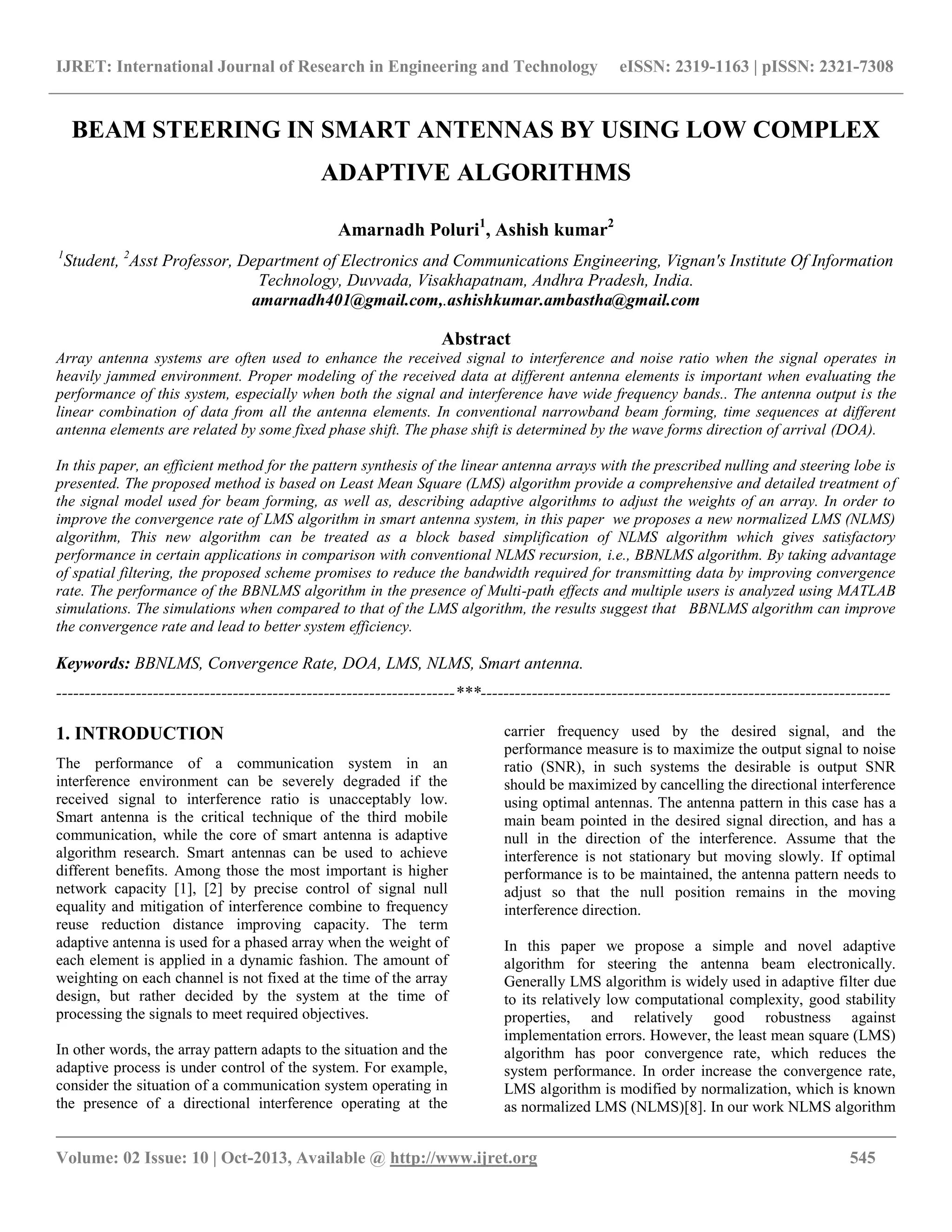 IJRET: International Journal of Research in Engineering and Technology eISSN: 2319-1163 | pISSN: 2321-7308
__________________________________________________________________________________________
Volume: 02 Issue: 10 | Oct-2013, Available @ http://www.ijret.org 545
BEAM STEERING IN SMART ANTENNAS BY USING LOW COMPLEX
ADAPTIVE ALGORITHMS
Amarnadh Poluri1
, Ashish kumar2
1
Student, 2
Asst Professor, Department of Electronics and Communications Engineering, Vignan's Institute Of Information
Technology, Duvvada, Visakhapatnam, Andhra Pradesh, India.
amarnadh401@gmail.com,.ashishkumar.ambastha@gmail.com
Abstract
Array antenna systems are often used to enhance the received signal to interference and noise ratio when the signal operates in
heavily jammed environment. Proper modeling of the received data at different antenna elements is important when evaluating the
performance of this system, especially when both the signal and interference have wide frequency bands.. The antenna output is the
linear combination of data from all the antenna elements. In conventional narrowband beam forming, time sequences at different
antenna elements are related by some fixed phase shift. The phase shift is determined by the wave forms direction of arrival (DOA).
In this paper, an efficient method for the pattern synthesis of the linear antenna arrays with the prescribed nulling and steering lobe is
presented. The proposed method is based on Least Mean Square (LMS) algorithm provide a comprehensive and detailed treatment of
the signal model used for beam forming, as well as, describing adaptive algorithms to adjust the weights of an array. In order to
improve the convergence rate of LMS algorithm in smart antenna system, in this paper we proposes a new normalized LMS (NLMS)
algorithm, This new algorithm can be treated as a block based simplification of NLMS algorithm which gives satisfactory
performance in certain applications in comparison with conventional NLMS recursion, i.e., BBNLMS algorithm. By taking advantage
of spatial filtering, the proposed scheme promises to reduce the bandwidth required for transmitting data by improving convergence
rate. The performance of the BBNLMS algorithm in the presence of Multi-path effects and multiple users is analyzed using MATLAB
simulations. The simulations when compared to that of the LMS algorithm, the results suggest that BBNLMS algorithm can improve
the convergence rate and lead to better system efficiency.
Keywords: BBNLMS, Convergence Rate, DOA, LMS, NLMS, Smart antenna.
----------------------------------------------------------------------***------------------------------------------------------------------------
1. INTRODUCTION
The performance of a communication system in an
interference environment can be severely degraded if the
received signal to interference ratio is unacceptably low.
Smart antenna is the critical technique of the third mobile
communication, while the core of smart antenna is adaptive
algorithm research. Smart antennas can be used to achieve
different benefits. Among those the most important is higher
network capacity [1], [2] by precise control of signal null
equality and mitigation of interference combine to frequency
reuse reduction distance improving capacity. The term
adaptive antenna is used for a phased array when the weight of
each element is applied in a dynamic fashion. The amount of
weighting on each channel is not fixed at the time of the array
design, but rather decided by the system at the time of
processing the signals to meet required objectives.
In other words, the array pattern adapts to the situation and the
adaptive process is under control of the system. For example,
consider the situation of a communication system operating in
the presence of a directional interference operating at the
carrier frequency used by the desired signal, and the
performance measure is to maximize the output signal to noise
ratio (SNR), in such systems the desirable is output SNR
should be maximized by cancelling the directional interference
using optimal antennas. The antenna pattern in this case has a
main beam pointed in the desired signal direction, and has a
null in the direction of the interference. Assume that the
interference is not stationary but moving slowly. If optimal
performance is to be maintained, the antenna pattern needs to
adjust so that the null position remains in the moving
interference direction.
In this paper we propose a simple and novel adaptive
algorithm for steering the antenna beam electronically.
Generally LMS algorithm is widely used in adaptive filter due
to its relatively low computational complexity, good stability
properties, and relatively good robustness against
implementation errors. However, the least mean square (LMS)
algorithm has poor convergence rate, which reduces the
system performance. In order increase the convergence rate,
LMS algorithm is modified by normalization, which is known
as normalized LMS (NLMS)[8]. In our work NLMS algorithm
 