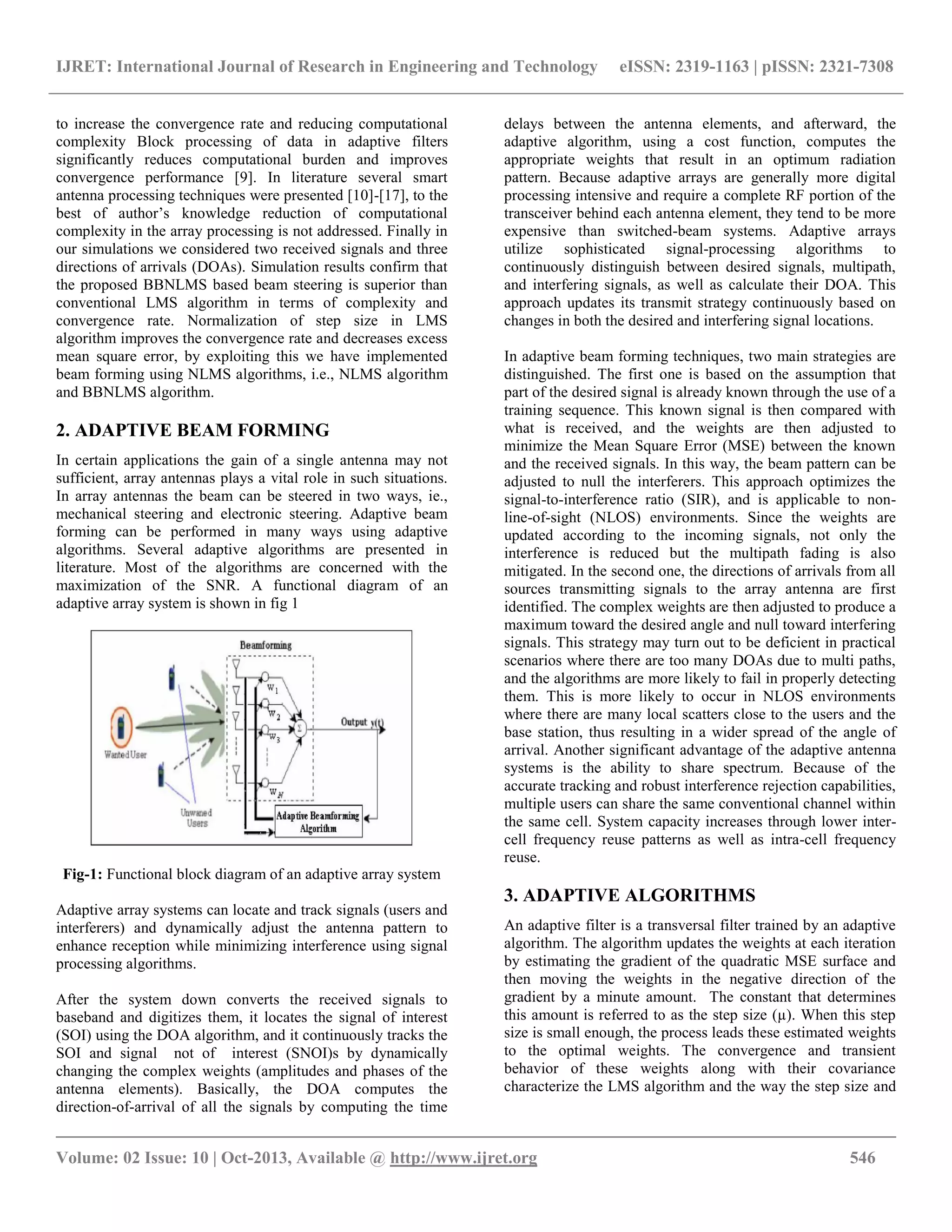 IJRET: International Journal of Research in Engineering and Technology eISSN: 2319-1163 | pISSN: 2321-7308
__________________________________________________________________________________________
Volume: 02 Issue: 10 | Oct-2013, Available @ http://www.ijret.org 546
to increase the convergence rate and reducing computational
complexity Block processing of data in adaptive filters
significantly reduces computational burden and improves
convergence performance [9]. In literature several smart
antenna processing techniques were presented [10]-[17], to the
best of author’s knowledge reduction of computational
complexity in the array processing is not addressed. Finally in
our simulations we considered two received signals and three
directions of arrivals (DOAs). Simulation results confirm that
the proposed BBNLMS based beam steering is superior than
conventional LMS algorithm in terms of complexity and
convergence rate. Normalization of step size in LMS
algorithm improves the convergence rate and decreases excess
mean square error, by exploiting this we have implemented
beam forming using NLMS algorithms, i.e., NLMS algorithm
and BBNLMS algorithm.
2. ADAPTIVE BEAM FORMING
In certain applications the gain of a single antenna may not
sufficient, array antennas plays a vital role in such situations.
In array antennas the beam can be steered in two ways, ie.,
mechanical steering and electronic steering. Adaptive beam
forming can be performed in many ways using adaptive
algorithms. Several adaptive algorithms are presented in
literature. Most of the algorithms are concerned with the
maximization of the SNR. A functional diagram of an
adaptive array system is shown in fig 1
Fig-1: Functional block diagram of an adaptive array system
Adaptive array systems can locate and track signals (users and
interferers) and dynamically adjust the antenna pattern to
enhance reception while minimizing interference using signal
processing algorithms.
After the system down converts the received signals to
baseband and digitizes them, it locates the signal of interest
(SOI) using the DOA algorithm, and it continuously tracks the
SOI and signal not of interest (SNOI)s by dynamically
changing the complex weights (amplitudes and phases of the
antenna elements). Basically, the DOA computes the
direction-of-arrival of all the signals by computing the time
delays between the antenna elements, and afterward, the
adaptive algorithm, using a cost function, computes the
appropriate weights that result in an optimum radiation
pattern. Because adaptive arrays are generally more digital
processing intensive and require a complete RF portion of the
transceiver behind each antenna element, they tend to be more
expensive than switched-beam systems. Adaptive arrays
utilize sophisticated signal-processing algorithms to
continuously distinguish between desired signals, multipath,
and interfering signals, as well as calculate their DOA. This
approach updates its transmit strategy continuously based on
changes in both the desired and interfering signal locations.
In adaptive beam forming techniques, two main strategies are
distinguished. The first one is based on the assumption that
part of the desired signal is already known through the use of a
training sequence. This known signal is then compared with
what is received, and the weights are then adjusted to
minimize the Mean Square Error (MSE) between the known
and the received signals. In this way, the beam pattern can be
adjusted to null the interferers. This approach optimizes the
signal-to-interference ratio (SIR), and is applicable to non-
line-of-sight (NLOS) environments. Since the weights are
updated according to the incoming signals, not only the
interference is reduced but the multipath fading is also
mitigated. In the second one, the directions of arrivals from all
sources transmitting signals to the array antenna are first
identified. The complex weights are then adjusted to produce a
maximum toward the desired angle and null toward interfering
signals. This strategy may turn out to be deficient in practical
scenarios where there are too many DOAs due to multi paths,
and the algorithms are more likely to fail in properly detecting
them. This is more likely to occur in NLOS environments
where there are many local scatters close to the users and the
base station, thus resulting in a wider spread of the angle of
arrival. Another significant advantage of the adaptive antenna
systems is the ability to share spectrum. Because of the
accurate tracking and robust interference rejection capabilities,
multiple users can share the same conventional channel within
the same cell. System capacity increases through lower inter-
cell frequency reuse patterns as well as intra-cell frequency
reuse.
3. ADAPTIVE ALGORITHMS
An adaptive filter is a transversal filter trained by an adaptive
algorithm. The algorithm updates the weights at each iteration
by estimating the gradient of the quadratic MSE surface and
then moving the weights in the negative direction of the
gradient by a minute amount. The constant that determines
this amount is referred to as the step size (µ). When this step
size is small enough, the process leads these estimated weights
to the optimal weights. The convergence and transient
behavior of these weights along with their covariance
characterize the LMS algorithm and the way the step size and
 