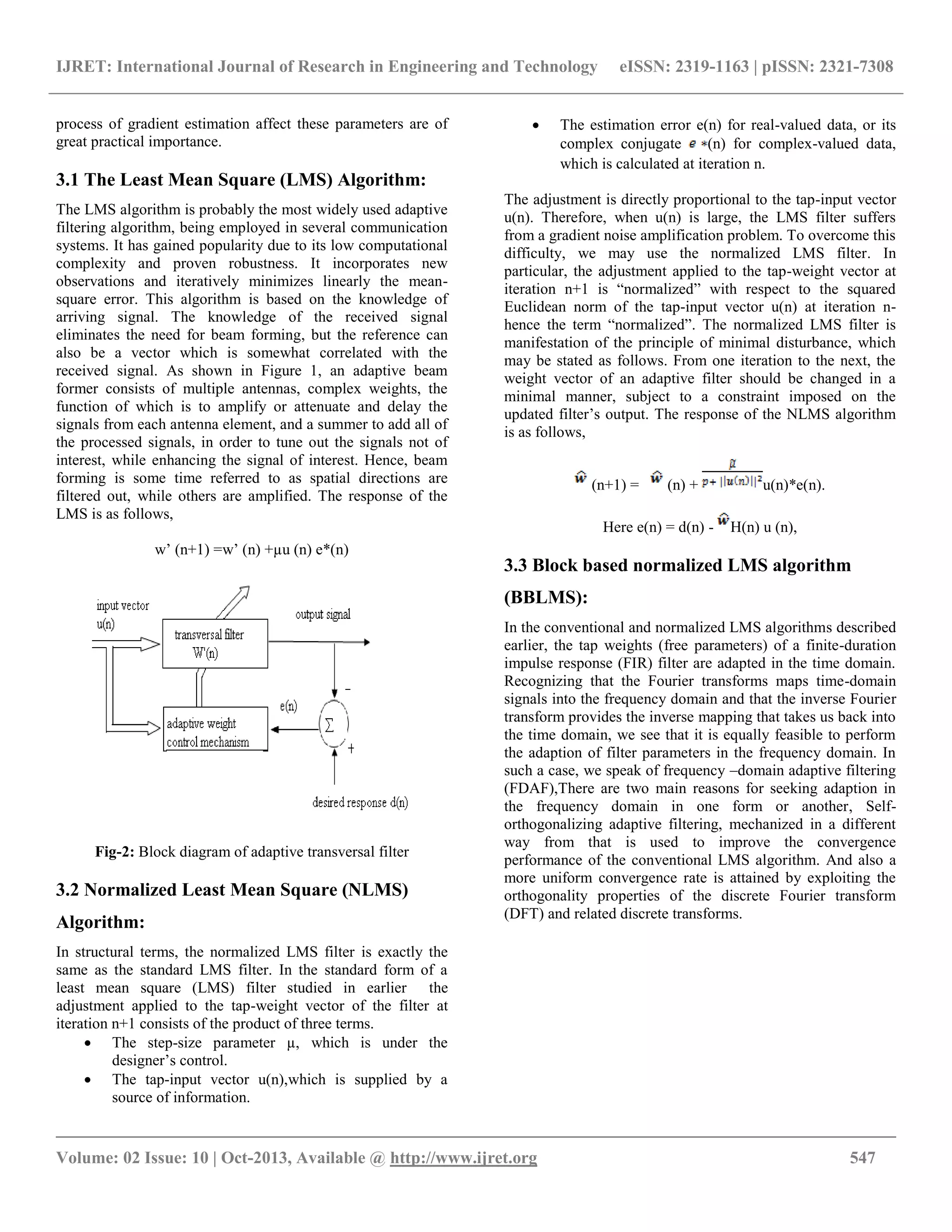 IJRET: International Journal of Research in Engineering and Technology eISSN: 2319-1163 | pISSN: 2321-7308
__________________________________________________________________________________________
Volume: 02 Issue: 10 | Oct-2013, Available @ http://www.ijret.org 547
process of gradient estimation affect these parameters are of
great practical importance.
3.1 The Least Mean Square (LMS) Algorithm:
The LMS algorithm is probably the most widely used adaptive
filtering algorithm, being employed in several communication
systems. It has gained popularity due to its low computational
complexity and proven robustness. It incorporates new
observations and iteratively minimizes linearly the mean-
square error. This algorithm is based on the knowledge of
arriving signal. The knowledge of the received signal
eliminates the need for beam forming, but the reference can
also be a vector which is somewhat correlated with the
received signal. As shown in Figure 1, an adaptive beam
former consists of multiple antennas, complex weights, the
function of which is to amplify or attenuate and delay the
signals from each antenna element, and a summer to add all of
the processed signals, in order to tune out the signals not of
interest, while enhancing the signal of interest. Hence, beam
forming is some time referred to as spatial directions are
filtered out, while others are amplified. The response of the
LMS is as follows,
w’ (n+1) =w’ (n) +µu (n) e*(n)
Fig-2: Block diagram of adaptive transversal filter
3.2 Normalized Least Mean Square (NLMS)
Algorithm:
In structural terms, the normalized LMS filter is exactly the
same as the standard LMS filter. In the standard form of a
least mean square (LMS) filter studied in earlier the
adjustment applied to the tap-weight vector of the filter at
iteration n+1 consists of the product of three terms.
 The step-size parameter µ, which is under the
designer’s control.
 The tap-input vector u(n),which is supplied by a
source of information.
 The estimation error e(n) for real-valued data, or its
complex conjugate (n) for complex-valued data,
which is calculated at iteration n.
The adjustment is directly proportional to the tap-input vector
u(n). Therefore, when u(n) is large, the LMS filter suffers
from a gradient noise amplification problem. To overcome this
difficulty, we may use the normalized LMS filter. In
particular, the adjustment applied to the tap-weight vector at
iteration n+1 is “normalized” with respect to the squared
Euclidean norm of the tap-input vector u(n) at iteration n-
hence the term “normalized”. The normalized LMS filter is
manifestation of the principle of minimal disturbance, which
may be stated as follows. From one iteration to the next, the
weight vector of an adaptive filter should be changed in a
minimal manner, subject to a constraint imposed on the
updated filter’s output. The response of the NLMS algorithm
is as follows,
(n+1) = (n) + u(n)*e(n).
Here e(n) = d(n) - H(n) u (n),
3.3 Block based normalized LMS algorithm
(BBLMS):
In the conventional and normalized LMS algorithms described
earlier, the tap weights (free parameters) of a finite-duration
impulse response (FIR) filter are adapted in the time domain.
Recognizing that the Fourier transforms maps time-domain
signals into the frequency domain and that the inverse Fourier
transform provides the inverse mapping that takes us back into
the time domain, we see that it is equally feasible to perform
the adaption of filter parameters in the frequency domain. In
such a case, we speak of frequency –domain adaptive filtering
(FDAF),There are two main reasons for seeking adaption in
the frequency domain in one form or another, Self-
orthogonalizing adaptive filtering, mechanized in a different
way from that is used to improve the convergence
performance of the conventional LMS algorithm. And also a
more uniform convergence rate is attained by exploiting the
orthogonality properties of the discrete Fourier transform
(DFT) and related discrete transforms.
 