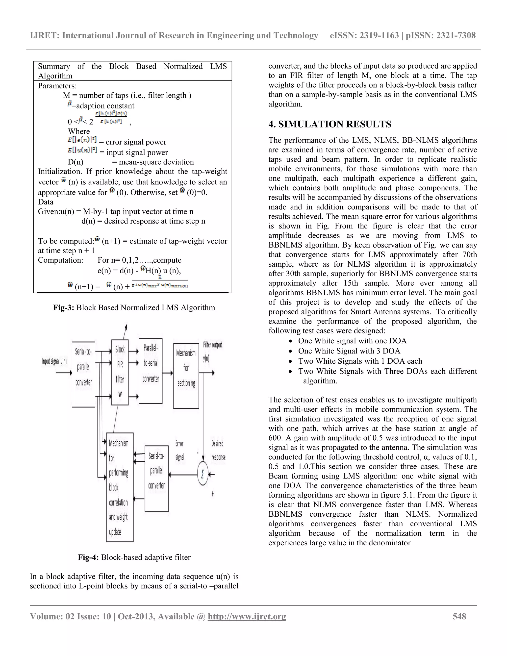 IJRET: International Journal of Research in Engineering and Technology eISSN: 2319-1163 | pISSN: 2321-7308
__________________________________________________________________________________________
Volume: 02 Issue: 10 | Oct-2013, Available @ http://www.ijret.org 548
Fig-3: Block Based Normalized LMS Algorithm
Fig-4: Block-based adaptive filter
In a block adaptive filter, the incoming data sequence u(n) is
sectioned into L-point blocks by means of a serial-to –parallel
converter, and the blocks of input data so produced are applied
to an FIR filter of length M, one block at a time. The tap
weights of the filter proceeds on a block-by-block basis rather
than on a sample-by-sample basis as in the conventional LMS
algorithm.
4. SIMULATION RESULTS
The performance of the LMS, NLMS, BB-NLMS algorithms
are examined in terms of convergence rate, number of active
taps used and beam pattern. In order to replicate realistic
mobile environments, for those simulations with more than
one multipath, each multipath experience a different gain,
which contains both amplitude and phase components. The
results will be accompanied by discussions of the observations
made and in addition comparisons will be made to that of
results achieved. The mean square error for various algorithms
is shown in Fig. From the figure is clear that the error
amplitude decreases as we are moving from LMS to
BBNLMS algorithm. By keen observation of Fig. we can say
that convergence starts for LMS approximately after 70th
sample, where as for NLMS algorithm it is approximately
after 30th sample, superiorly for BBNLMS convergence starts
approximately after 15th sample. More ever among all
algorithms BBNLMS has minimum error level. The main goal
of this project is to develop and study the effects of the
proposed algorithms for Smart Antenna systems. To critically
examine the performance of the proposed algorithm, the
following test cases were designed:
 One White signal with one DOA
 One White Signal with 3 DOA
 Two White Signals with 1 DOA each
 Two White Signals with Three DOAs each different
algorithm.
The selection of test cases enables us to investigate multipath
and multi-user effects in mobile communication system. The
first simulation investigated was the reception of one signal
with one path, which arrives at the base station at angle of
600. A gain with amplitude of 0.5 was introduced to the input
signal as it was propagated to the antenna. The simulation was
conducted for the following threshold control, α, values of 0.1,
0.5 and 1.0.This section we consider three cases. These are
Beam forming using LMS algorithm: one white signal with
one DOA The convergence characteristics of the three beam
forming algorithms are shown in figure 5.1. From the figure it
is clear that NLMS convergence faster than LMS. Whereas
BBNLMS convergence faster than NLMS. Normalized
algorithms convergences faster than conventional LMS
algorithm because of the normalization term in the
experiences large value in the denominator
Summary of the Block Based Normalized LMS
Algorithm
Parameters:
M = number of taps (i.e., filter length )
=adaption constant
0 < < 2 ,
Where
= error signal power
= input signal power
D(n) = mean-square deviation
Initialization. If prior knowledge about the tap-weight
vector (n) is available, use that knowledge to select an
appropriate value for (0). Otherwise, set (0)=0.
Data
Given:u(n) = M-by-1 tap input vector at time n
d(n) = desired response at time step n
To be computed: (n+1) = estimate of tap-weight vector
at time step n + 1
Computation: For n= 0,1,2…..,compute
e(n) = d(n) - H(n) u (n),
(n+1) = (n) +
 