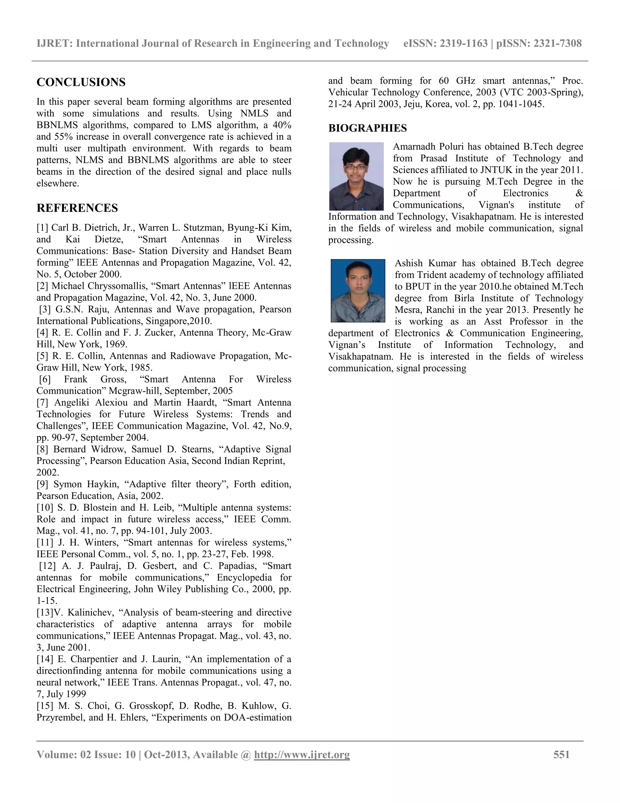 IJRET: International Journal of Research in Engineering and Technology eISSN: 2319-1163 | pISSN: 2321-7308
__________________________________________________________________________________________
Volume: 02 Issue: 10 | Oct-2013, Available @ http://www.ijret.org 551
CONCLUSIONS
In this paper several beam forming algorithms are presented
with some simulations and results. Using NMLS and
BBNLMS algorithms, compared to LMS algorithm, a 40%
and 55% increase in overall convergence rate is achieved in a
multi user multipath environment. With regards to beam
patterns, NLMS and BBNLMS algorithms are able to steer
beams in the direction of the desired signal and place nulls
elsewhere.
REFERENCES
[1] Carl B. Dietrich, Jr., Warren L. Stutzman, Byung-Ki Kim,
and Kai Dietze, “Smart Antennas in Wireless
Communications: Base- Station Diversity and Handset Beam
forming” lEEE Antennas and Propagation Magazine, Vol. 42,
No. 5, October 2000.
[2] Michael Chryssomallis, “Smart Antennas” lEEE Antennas
and Propagation Magazine, Vol. 42, No. 3, June 2000.
[3] G.S.N. Raju, Antennas and Wave propagation, Pearson
International Publications, Singapore,2010.
[4] R. E. Collin and F. J. Zucker, Antenna Theory, Mc-Graw
Hill, New York, 1969.
[5] R. E. Collin, Antennas and Radiowave Propagation, Mc-
Graw Hill, New York, 1985.
[6] Frank Gross, “Smart Antenna For Wireless
Communication” Mcgraw-hill, September, 2005
[7] Angeliki Alexiou and Martin Haardt, “Smart Antenna
Technologies for Future Wireless Systems: Trends and
Challenges”, IEEE Communication Magazine, Vol. 42, No.9,
pp. 90-97, September 2004.
[8] Bernard Widrow, Samuel D. Stearns, “Adaptive Signal
Processing”, Pearson Education Asia, Second Indian Reprint,
2002.
[9] Symon Haykin, “Adaptive filter theory”, Forth edition,
Pearson Education, Asia, 2002.
[10] S. D. Blostein and H. Leib, “Multiple antenna systems:
Role and impact in future wireless access,” IEEE Comm.
Mag., vol. 41, no. 7, pp. 94-101, July 2003.
[11] J. H. Winters, “Smart antennas for wireless systems,”
IEEE Personal Comm., vol. 5, no. 1, pp. 23-27, Feb. 1998.
[12] A. J. Paulraj, D. Gesbert, and C. Papadias, “Smart
antennas for mobile communications,” Encyclopedia for
Electrical Engineering, John Wiley Publishing Co., 2000, pp.
1-15.
[13]V. Kalinichev, “Analysis of beam-steering and directive
characteristics of adaptive antenna arrays for mobile
communications,” IEEE Antennas Propagat. Mag., vol. 43, no.
3, June 2001.
[14] E. Charpentier and J. Laurin, “An implementation of a
directionfinding antenna for mobile communications using a
neural network,” IEEE Trans. Antennas Propagat., vol. 47, no.
7, July 1999
[15] M. S. Choi, G. Grosskopf, D. Rodhe, B. Kuhlow, G.
Przyrembel, and H. Ehlers, “Experiments on DOA-estimation
and beam forming for 60 GHz smart antennas,” Proc.
Vehicular Technology Conference, 2003 (VTC 2003-Spring),
21-24 April 2003, Jeju, Korea, vol. 2, pp. 1041-1045.
BIOGRAPHIES
Amarnadh Poluri has obtained B.Tech degree
from Prasad Institute of Technology and
Sciences affiliated to JNTUK in the year 2011.
Now he is pursuing M.Tech Degree in the
Department of Electronics &
Communications, Vignan's institute of
Information and Technology, Visakhapatnam. He is interested
in the fields of wireless and mobile communication, signal
processing.
Ashish Kumar has obtained B.Tech degree
from Trident academy of technology affiliated
to BPUT in the year 2010.he obtained M.Tech
degree from Birla Institute of Technology
Mesra, Ranchi in the year 2013. Presently he
is working as an Asst Professor in the
department of Electronics & Communication Engineering,
Vignan’s Institute of Information Technology, and
Visakhapatnam. He is interested in the fields of wireless
communication, signal processing
 