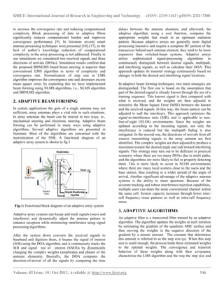 IJRET: International Journal of Research in Engineering and Technology eISSN: 2319-1163 | pISSN: 2321-7308
__________________________________________________________________________________________
Volume: 02 Issue: 10 | Oct-2013, Available @ http://www.ijret.org 546
to increase the convergence rate and reducing computational
complexity Block processing of data in adaptive filters
significantly reduces computational burden and improves
convergence performance [9]. In literature several smart
antenna processing techniques were presented [10]-[17], to the
best of author’s knowledge reduction of computational
complexity in the array processing is not addressed. Finally in
our simulations we considered two received signals and three
directions of arrivals (DOAs). Simulation results confirm that
the proposed BBNLMS based beam steering is superior than
conventional LMS algorithm in terms of complexity and
convergence rate. Normalization of step size in LMS
algorithm improves the convergence rate and decreases excess
mean square error, by exploiting this we have implemented
beam forming using NLMS algorithms, i.e., NLMS algorithm
and BBNLMS algorithm.
2. ADAPTIVE BEAM FORMING
In certain applications the gain of a single antenna may not
sufficient, array antennas plays a vital role in such situations.
In array antennas the beam can be steered in two ways, ie.,
mechanical steering and electronic steering. Adaptive beam
forming can be performed in many ways using adaptive
algorithms. Several adaptive algorithms are presented in
literature. Most of the algorithms are concerned with the
maximization of the SNR. A functional diagram of an
adaptive array system is shown in fig 1
Fig-1: Functional block diagram of an adaptive array system
Adaptive array systems can locate and track signals (users and
interferers) and dynamically adjust the antenna pattern to
enhance reception while minimizing interference using signal
processing algorithms.
After the system down converts the received signals to
baseband and digitizes them, it locates the signal of interest
(SOI) using the DOA algorithm, and it continuously tracks the
SOI and signal not of interest (SNOI)s by dynamically
changing the complex weights (amplitudes and phases of the
antenna elements). Basically, the DOA computes the
direction-of-arrival of all the signals by computing the time
delays between the antenna elements, and afterward, the
adaptive algorithm, using a cost function, computes the
appropriate weights that result in an optimum radiation
pattern. Because adaptive arrays are generally more digital
processing intensive and require a complete RF portion of the
transceiver behind each antenna element, they tend to be more
expensive than switched-beam systems. Adaptive arrays
utilize sophisticated signal-processing algorithms to
continuously distinguish between desired signals, multipath,
and interfering signals, as well as calculate their DOA. This
approach updates its transmit strategy continuously based on
changes in both the desired and interfering signal locations.
In adaptive beam forming techniques, two main strategies are
distinguished. The first one is based on the assumption that
part of the desired signal is already known through the use of a
training sequence. This known signal is then compared with
what is received, and the weights are then adjusted to
minimize the Mean Square Error (MSE) between the known
and the received signals. In this way, the beam pattern can be
adjusted to null the interferers. This approach optimizes the
signal-to-interference ratio (SIR), and is applicable to non-
line-of-sight (NLOS) environments. Since the weights are
updated according to the incoming signals, not only the
interference is reduced but the multipath fading is also
mitigated. In the second one, the directions of arrivals from all
sources transmitting signals to the array antenna are first
identified. The complex weights are then adjusted to produce a
maximum toward the desired angle and null toward interfering
signals. This strategy may turn out to be deficient in practical
scenarios where there are too many DOAs due to multi paths,
and the algorithms are more likely to fail in properly detecting
them. This is more likely to occur in NLOS environments
where there are many local scatters close to the users and the
base station, thus resulting in a wider spread of the angle of
arrival. Another significant advantage of the adaptive antenna
systems is the ability to share spectrum. Because of the
accurate tracking and robust interference rejection capabilities,
multiple users can share the same conventional channel within
the same cell. System capacity increases through lower inter-
cell frequency reuse patterns as well as intra-cell frequency
reuse.
3. ADAPTIVE ALGORITHMS
An adaptive filter is a transversal filter trained by an adaptive
algorithm. The algorithm updates the weights at each iteration
by estimating the gradient of the quadratic MSE surface and
then moving the weights in the negative direction of the
gradient by a minute amount. The constant that determines
this amount is referred to as the step size (µ). When this step
size is small enough, the process leads these estimated weights
to the optimal weights. The convergence and transient
behavior of these weights along with their covariance
characterize the LMS algorithm and the way the step size and
 
