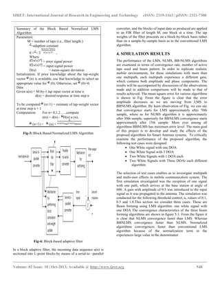 IJRET: International Journal of Research in Engineering and Technology eISSN: 2319-1163 | pISSN: 2321-7308
__________________________________________________________________________________________
Volume: 02 Issue: 10 | Oct-2013, Available @ http://www.ijret.org 548
Fig-3: Block Based Normalized LMS Algorithm
Fig-4: Block-based adaptive filter
In a block adaptive filter, the incoming data sequence u(n) is
sectioned into L-point blocks by means of a serial-to –parallel
converter, and the blocks of input data so produced are applied
to an FIR filter of length M, one block at a time. The tap
weights of the filter proceeds on a block-by-block basis rather
than on a sample-by-sample basis as in the conventional LMS
algorithm.
4. SIMULATION RESULTS
The performance of the LMS, NLMS, BB-NLMS algorithms
are examined in terms of convergence rate, number of active
taps used and beam pattern. In order to replicate realistic
mobile environments, for those simulations with more than
one multipath, each multipath experience a different gain,
which contains both amplitude and phase components. The
results will be accompanied by discussions of the observations
made and in addition comparisons will be made to that of
results achieved. The mean square error for various algorithms
is shown in Fig. From the figure is clear that the error
amplitude decreases as we are moving from LMS to
BBNLMS algorithm. By keen observation of Fig. we can say
that convergence starts for LMS approximately after 70th
sample, where as for NLMS algorithm it is approximately
after 30th sample, superiorly for BBNLMS convergence starts
approximately after 15th sample. More ever among all
algorithms BBNLMS has minimum error level. The main goal
of this project is to develop and study the effects of the
proposed algorithms for Smart Antenna systems. To critically
examine the performance of the proposed algorithm, the
following test cases were designed:
 One White signal with one DOA
 One White Signal with 3 DOA
 Two White Signals with 1 DOA each
 Two White Signals with Three DOAs each different
algorithm.
The selection of test cases enables us to investigate multipath
and multi-user effects in mobile communication system. The
first simulation investigated was the reception of one signal
with one path, which arrives at the base station at angle of
600. A gain with amplitude of 0.5 was introduced to the input
signal as it was propagated to the antenna. The simulation was
conducted for the following threshold control, α, values of 0.1,
0.5 and 1.0.This section we consider three cases. These are
Beam forming using LMS algorithm: one white signal with
one DOA The convergence characteristics of the three beam
forming algorithms are shown in figure 5.1. From the figure it
is clear that NLMS convergence faster than LMS. Whereas
BBNLMS convergence faster than NLMS. Normalized
algorithms convergences faster than conventional LMS
algorithm because of the normalization term in the
experiences large value in the denominator
Summary of the Block Based Normalized LMS
Algorithm
Parameters:
M = number of taps (i.e., filter length )
=adaption constant
0 < < 2 ,
Where
= error signal power
= input signal power
D(n) = mean-square deviation
Initialization. If prior knowledge about the tap-weight
vector (n) is available, use that knowledge to select an
appropriate value for (0). Otherwise, set (0)=0.
Data
Given:u(n) = M-by-1 tap input vector at time n
d(n) = desired response at time step n
To be computed: (n+1) = estimate of tap-weight vector
at time step n + 1
Computation: For n= 0,1,2…..,compute
e(n) = d(n) - H(n) u (n),
(n+1) = (n) +
 