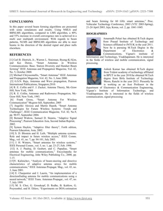 IJRET: International Journal of Research in Engineering and Technology eISSN: 2319-1163 | pISSN: 2321-7308
__________________________________________________________________________________________
Volume: 02 Issue: 10 | Oct-2013, Available @ http://www.ijret.org 551
CONCLUSIONS
In this paper several beam forming algorithms are presented
with some simulations and results. Using NMLS and
BBNLMS algorithms, compared to LMS algorithm, a 40%
and 55% increase in overall convergence rate is achieved in a
multi user multipath environment. With regards to beam
patterns, NLMS and BBNLMS algorithms are able to steer
beams in the direction of the desired signal and place nulls
elsewhere.
REFERENCES
[1] Carl B. Dietrich, Jr., Warren L. Stutzman, Byung-Ki Kim,
and Kai Dietze, “Smart Antennas in Wireless
Communications: Base- Station Diversity and Handset Beam
forming” lEEE Antennas and Propagation Magazine, Vol. 42,
No. 5, October 2000.
[2] Michael Chryssomallis, “Smart Antennas” lEEE Antennas
and Propagation Magazine, Vol. 42, No. 3, June 2000.
[3] G.S.N. Raju, Antennas and Wave propagation, Pearson
International Publications, Singapore,2010.
[4] R. E. Collin and F. J. Zucker, Antenna Theory, Mc-Graw
Hill, New York, 1969.
[5] R. E. Collin, Antennas and Radiowave Propagation, Mc-
Graw Hill, New York, 1985.
[6] Frank Gross, “Smart Antenna For Wireless
Communication” Mcgraw-hill, September, 2005
[7] Angeliki Alexiou and Martin Haardt, “Smart Antenna
Technologies for Future Wireless Systems: Trends and
Challenges”, IEEE Communication Magazine, Vol. 42, No.9,
pp. 90-97, September 2004.
[8] Bernard Widrow, Samuel D. Stearns, “Adaptive Signal
Processing”, Pearson Education Asia, Second Indian Reprint,
2002.
[9] Symon Haykin, “Adaptive filter theory”, Forth edition,
Pearson Education, Asia, 2002.
[10] S. D. Blostein and H. Leib, “Multiple antenna systems:
Role and impact in future wireless access,” IEEE Comm.
Mag., vol. 41, no. 7, pp. 94-101, July 2003.
[11] J. H. Winters, “Smart antennas for wireless systems,”
IEEE Personal Comm., vol. 5, no. 1, pp. 23-27, Feb. 1998.
[12] A. J. Paulraj, D. Gesbert, and C. Papadias, “Smart
antennas for mobile communications,” Encyclopedia for
Electrical Engineering, John Wiley Publishing Co., 2000, pp.
1-15.
[13]V. Kalinichev, “Analysis of beam-steering and directive
characteristics of adaptive antenna arrays for mobile
communications,” IEEE Antennas Propagat. Mag., vol. 43, no.
3, June 2001.
[14] E. Charpentier and J. Laurin, “An implementation of a
directionfinding antenna for mobile communications using a
neural network,” IEEE Trans. Antennas Propagat., vol. 47, no.
7, July 1999
[15] M. S. Choi, G. Grosskopf, D. Rodhe, B. Kuhlow, G.
Przyrembel, and H. Ehlers, “Experiments on DOA-estimation
and beam forming for 60 GHz smart antennas,” Proc.
Vehicular Technology Conference, 2003 (VTC 2003-Spring),
21-24 April 2003, Jeju, Korea, vol. 2, pp. 1041-1045.
BIOGRAPHIES
Amarnadh Poluri has obtained B.Tech degree
from Prasad Institute of Technology and
Sciences affiliated to JNTUK in the year 2011.
Now he is pursuing M.Tech Degree in the
Department of Electronics &
Communications, Vignan's institute of
Information and Technology, Visakhapatnam. He is interested
in the fields of wireless and mobile communication, signal
processing.
Ashish Kumar has obtained B.Tech degree
from Trident academy of technology affiliated
to BPUT in the year 2010.he obtained M.Tech
degree from Birla Institute of Technology
Mesra, Ranchi in the year 2013. Presently he
is working as an Asst Professor in the
department of Electronics & Communication Engineering,
Vignan’s Institute of Information Technology, and
Visakhapatnam. He is interested in the fields of wireless
communication, signal processing
 