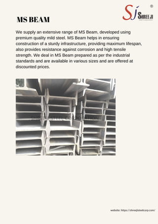 MS BEAM
We supply an extensive range of MS Beam, developed using
premium quality mild steel. MS Beam helps in ensuring
construction of a sturdy infrastructure, providing maximum lifespan,
also provides resistance against corrosion and high tensile
strength. We deal in MS Beam prepared as per the industrial
standards and are available in various sizes and are offered at
discounted prices.
website: https://shreejisteelcorp.com/
SHREE JI STEEL CORPORATION
 