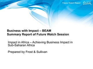 Business with Impact – BEAM Summary Report of Future Watch Session 
Impact in Africa – Achieving Business Impact in Sub-Saharan Africa 
Prepared by Frost & Sullivan  