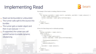 Implementing Read
■ Read can be bounded or unbounded.
■ The runner calls split to the source into
bundles
■ The runner gets a reader object and
then it can execute =====>
■ If supported, the runner can call
splitAtFraction to enable dynamic
rebalancing
 