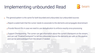 Implementing unbounded Read
■ The general pattern is the same for both bounded and unbounded, but unbounded sources
■ Report a watermark that the runner needs to associate to the elements and propagate downstream
■ Provide Record IDs in case we need to use deduplication to enforce exactly-once processing
■ Support Checkpointing. The runner can get information about the current checkpoint on the stream,
and can call “FinalizeCheckpoint” to tell the unbounded source the elements are safe on the pipeline
and can be acknowledged from the stream if needed
 