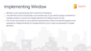 Implementing Window
■ Window is just a grouping key with a maximum timestamp
■ One element can be conceptually in one window only. If you need to assign an element to
multiple windows, it counts as multiple elements from Beam’s point of view.
■ The runner may choose to use a physical representation where one element appears to be
assigned to multiple windows for storage efficiency, but it maps conceptually to multiple
elements
 