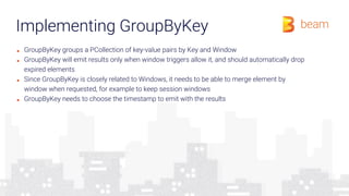 Implementing GroupByKey
■ GroupByKey groups a PCollection of key-value pairs by Key and Window
■ GroupByKey will emit results only when window triggers allow it, and should automatically drop
expired elements
■ Since GroupByKey is closely related to Windows, it needs to be able to merge element by
window when requested, for example to keep session windows
■ GroupByKey needs to choose the timestamp to emit with the results
 