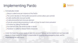 Implementing Pardo
■ Conceptually simple:
■ Setup is called once per instance of the ParDo
■ The runner decides on the bundle size (some runners allow user control)
■ It calls startBundle once per bundle
■ It calls processElement once per element
■ If we are using timely processing, it calls onTimer for each timer activation
■ It finishes by calling finishBundle
■ If an element fails, the whole bundle is retried
■ Teardown is called to release ParDo resources
■ Under the hood, the runner needs to take into account ParDos can be stateful and can have side
inputs. In those cases the runner is responsible for keeping and propagating state, and for
materialising the side inputs
 