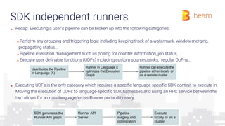 SDK independent runners
■ Recap: Executing a user's pipeline can be broken up into the following categories:
■ Perform any grouping and triggering logic including keeping track of a watermark, window merging,
propagating status...
■ Pipeline execution management such as polling for counter information, job status, …
■ Execute user definable functions (UDFs) including custom sources/sinks, regular DoFns...
■ Executing UDFs is the only category which requires a specific language-specific SDK context to execute in.
Moving the execution of UDFs to language-specific SDK harnesses and using an RPC service between the
two allows for a cross language/cross Runner portability story.
 