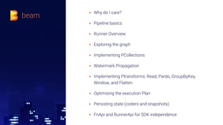▪ Why do I care?
▪ Pipeline basics
▪ Runner Overview
▪ Exploring the graph
▪ Implementing PCollections
▪ Watermark Propagation
▪ Implementing Ptransforms: Read, Pardo, GroupByKey,
Window, and Flatten
▪ Optimising the execution Plan
▪ Persisting state (coders and snapshots)
▪ FnApi and RunnerApi for SDK independence
 