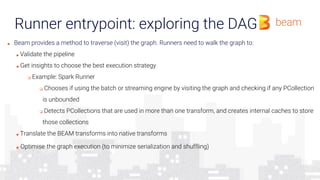 Runner entrypoint: exploring the DAG
■ Beam provides a method to traverse (visit) the graph. Runners need to walk the graph to:
■ Validate the pipeline
■ Get insights to choose the best execution strategy
❏ Example: Spark Runner
❏ Chooses if using the batch or streaming engine by visiting the graph and checking if any PCollection
is unbounded
❏ Detects PCollections that are used in more than one transform, and creates internal caches to store
those collections
■ Translate the BEAM transforms into native transforms
■ Optimise the graph execution (to minimize serialization and shuffling)
 