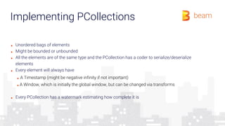 Implementing PCollections
■ Unordered bags of elements
■ Might be bounded or unbounded
■ All the elements are of the same type and the PCollection has a coder to serialize/deserialize
elements
■ Every element will always have
■ A Timestamp (might be negative infinity if not important)
■ A Window, which is initially the global window, but can be changed via transforms
■ Every PCollection has a watermark estimating how complete it is
 