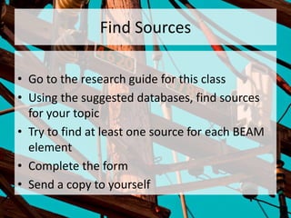 Find Sources
• Go to the research guide for this class
• Using the suggested databases, find sources
for your topic
• Try to find at least one source for each BEAM
element
• Complete the form
• Send a copy to yourself
 