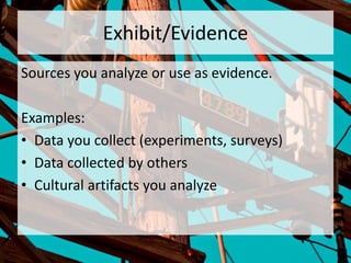Exhibit/Evidence
Sources you analyze or use as evidence.
Examples:
• Data you collect (experiments, surveys)
• Data collected by others
• Cultural artifacts you analyze
 