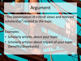 Argument
“The conversation of critical views and relevant
scholarship” related to the topic.
Examples:
• Scholarly articles about your topic
• Scholarly articles about impact of your topic
(benefits/drawbacks)
 