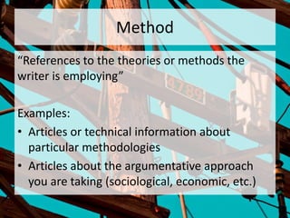 Method
“References to the theories or methods the
writer is employing”
Examples:
• Articles or technical information about
particular methodologies
• Articles about the argumentative approach
you are taking (sociological, economic, etc.)
 