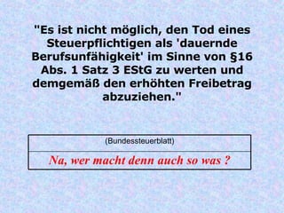"Es ist nicht möglich, den Tod eines Steuerpflichtigen als 'dauernde Berufsunfähigkeit' im Sinne von §16 Abs. 1 Satz 3 EStG zu werten und demgemäß den erhöhten Freibetrag abzuziehen." Na, wer macht denn auch so was ? (Bundessteuerblatt) 