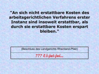"An sich nicht erstattbare Kosten des arbeitsgerichtlichen Verfahrens erster Instanz sind insoweit erstattbar, als durch sie erstattbare Kosten erspart bleiben." ??? Ui-jui-jui... (Beschluss des Landgerichts Rheinland-Pfalz) 