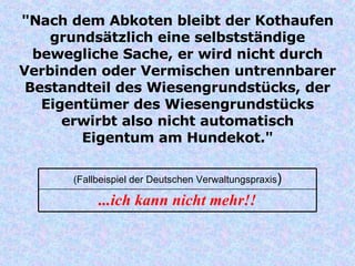 "Nach dem Abkoten bleibt der Kothaufen grundsätzlich eine selbstständige bewegliche Sache, er wird nicht durch Verbinden oder Vermischen untrennbarer Bestandteil des Wiesengrundstücks, der Eigentümer des Wiesengrundstücks erwirbt also nicht automatisch Eigentum am Hundekot." ...ich kann nicht mehr!! (Fallbeispiel der Deutschen Verwaltungspraxis ) 