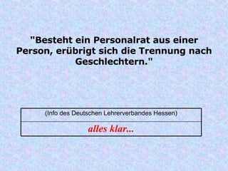 "Besteht ein Personalrat aus einer Person, erübrigt sich die Trennung nach Geschlechtern." alles klar... (Info des Deutschen Lehrerverbandes Hessen) 