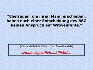 "Ehefrauen, die ihren Mann erschießen, haben nach einer Entscheidung des BSG keinen Anspruch auf Witwenrente." schade eigentlich....höhöhö... (Verbandsblatt des Bayrischen Einzelhandels) 