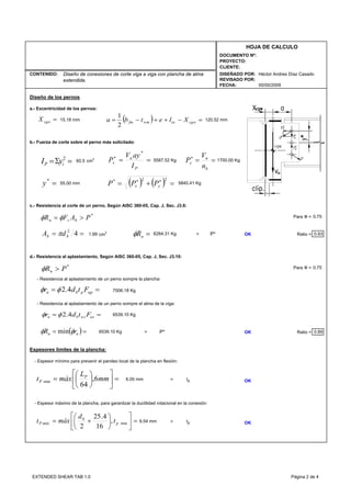 CONTENIDO:
FECHA:
DISEÑADO POR:
REVISADO POR:
HOJA DE CALCULO
PROYECTO:
CLIENTE:
DOCUMENTO Nº:
00/00/2009
Héctor Andres Díaz CasadoDiseño de conexiones de corte viga a viga con plancha de alma
extendida.
Diseño de los pernos
a.- Excentricidad de los pernos:
b.- Fuerza de corte sobre el perno más solicitado:
60.5 cm2
c.- Resistencia al corte de un perno, Según AISC 360-05, Cap. J, Sec. J3.6:
Para Ф =
1.99 cm2
> P* OK Ratio = 0.93
d.- Resistencia al aplastamiento, Según AISC 360-05, Cap. J, Sec. J3.10:
Para Ф =
- Resistencia al aplastamiento de un perno sompre la plancha:
- Resistencia al aplastamiento de un perno sompre el alma de la viga:
> P* OK Ratio = 0.89
Espesores limites de la plancha:
- Espesor mínimo para prevenir el pandeo local de la plancha en flexión:
= tp OK
- Espesor máximo de la plancha, para garantizar la ductilidad rotacional en la conexión:
> tp OK
0.75
55.00 mm
5587.52 Kg
120.52 mm
1700.00 Kg
5840.41 Kg
6539.10 Kg
15.18 mm
6284.31 Kg
7006.18 Kg
6539.10 Kg
9.54 mm
6.00 mm
0.75
=Σ= 2
iP yI
=*
y
=cgwX
==∗
P
u
x
I
ayV
P
*
==∗
b
u
y
n
V
P
*
PAFR bvn >= φφ
=nRφ== 42
bb dA π
( ) ( ) =+= ∗∗ 22*
yx PPP
*
PRn >φ
== uppbn Ftdr 4.2φφ
== uswsbn Ftdr 4.2φφ
( )== nn rR φφ min
=⎥
⎦
⎤
⎢
⎣
⎡
⎟
⎠
⎞
⎜
⎝
⎛
+= min,
16
4.25
2
p
b
máxP t
d
máxt
=⎥
⎦
⎤
⎢
⎣
⎡
⎟
⎠
⎞
⎜
⎝
⎛
= mm
L
máxt P
P 6,
64
min
( ) =−++−= cgweswmfm Xletba
2
1
EXTENDED SHEAR TAB 1.0 Página 2 de 4
 