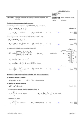 CONTENIDO:
FECHA:
DISEÑADO POR:
REVISADO POR:
HOJA DE CALCULO
PROYECTO:
CLIENTE:
DOCUMENTO Nº:
00/00/2009
Héctor Andres Díaz CasadoDiseño de conexiones de corte viga a viga con plancha de alma
extendida.
Resistencia al corte de la plancha de conexión:
a.- Cedencia por corte de la plancha, Según AISC 360-05, Cap. J, Sec. J4.2a:
Para Ф =
cm2
> Vu OK Ratio = 0.31
b.- Rotura por corte de la plancha, Según AISC 360-05, Cap. J, Sec. J4.2b:
Para Ф =
7.65 cm2
> Vu OK Ratio = 0.36
c.- Bloque de corte, Según AISC 360-05, Cap. J, Sec. J4.3
Para Ф =
8.7 cm2
6.08 cm2
1.575 cm2
> Vu OK Ratio = 0.35
Resistencia a la flexión de la porsión extendida de la plancha de conexión:
a.- Resistencia requerida a la flexión:
ep = Les + e =
b.- Cedencia por flexión de la plancha:
Para Ф =
- Esfuerzo critico de flexión en presencia del esfuerzo cortante, fv:
Kg/cm2
2125 Kg/cm2
- Resistencia a la flexión:
32.4 cm3
> Mu OK Ratio = 0.37
14045.40 Kg
0.90
472.22
68850.93 Kg-cm
50 mm 25500.00 Kg-cm
0.75
0.75
14724.45 Kg
10.80 16394.40 Kg
1.00
== PPg LtA =nRφ
=nRφ
⎩
⎨
⎧
+
+
=
ntupgvyp
ntupnvup
n
AFAF
AFAF
R
φφ
φφ
φ
6.0
6.0
min
( )=−= evppgv LLtA
un VR >φ
( ) ( )[ ]=−−−= 5.0baevPPnv ndLLtA
=⎟
⎠
⎞
⎜
⎝
⎛
−=
2
a
ehPnt
d
LtA =nRφ
== Puu eVM
==
g
u
v
A
V
f ( ) =−= 22
3 vypcr fFF φφ
=nMφ
uPcrn MSFM >= φφ
==
6
2
PP
P
Lt
S
( )=−= baPPnv ndLtA
ugypn VAFR ≥= 60.0φφ
unvupn VAFR ≥= 60.0φφ
EXTENDED SHEAR TAB 1.0 Página 3 de 4
 