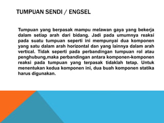 TUMPUAN SENDI / ENGSEL
Tumpuan yang berpasak mampu melawan gaya yang bekerja
dalam setiap arah dari bidang. Jadi pada umumnya reaksi
pada suatu tumpuan seperti ini mempunyai dua komponen
yang satu dalam arah horizontal dan yang lainnya dalam arah
vertical. Tidak seperti pada perbandingan tumpuan rol atau
penghubung,maka perbandingan antara komponen-komponen
reaksi pada tumpuan yang terpasak tidaklah tetap. Untuk
menentukan kedua komponen ini, dua buah komponen statika
harus digunakan.
 