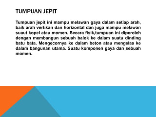 TUMPUAN JEPIT
Tumpuan jepit ini mampu melawan gaya dalam setiap arah,
baik arah vertikan dan horizontal dan juga mampu melawan
suaut kopel atau momen. Secara fisik,tumpuan ini diperoleh
dengan membangun sebuah balok ke dalam suatu dinding
batu bata. Mengecornya ke dalam beton atau mengelas ke
dalam bangunan utama. Suatu komponen gaya dan sebuah
momen.
 