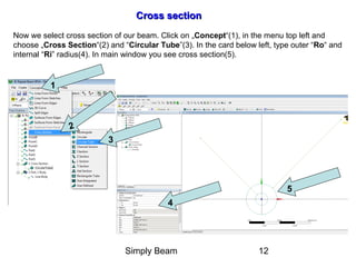 Simply Beam 12
Cross sectionCross section
1
2
3
4
5
Now we select cross section of our beam. Click on „Concept“(1), in the menu top left and
choose „Cross Section“(2) and “Circular Tube”(3). In the card below left, type outer “Ro“ and
internal “Ri” radius(4). In main window you see cross section(5).
 