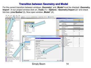 Simply Beam 14
Transition between GeometryTransition between Geometry and Modeland Model
For the correct transition between windows „Geometry“ and „Model“must be checked „Geometry
Import“. In our project window click on „Tools (1) – Options - Geometry Import (2)“ and check
tick box „Line Bodies“(3). Now open window „Model“ (4).
3
1
2
4
 