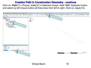 Simply Beam 16
Creation Path in Construction Geometry - continueCreation Path in Construction Geometry - continue
Click on „Path“(1). Choose „Line“(2) in Selection boxes. Hold “Ctrl“ keyboard button
and select by left mouse button all three lines from left to right. Click on „Apply“(3).
1
2
3
 