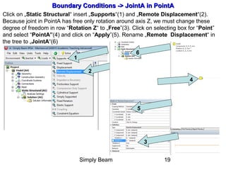 Simply Beam 19
Boundary Conditions -Boundary Conditions -> Joint> JointAA in PointAin PointA
Click on „Static Structural“ insert „Supports“(1) and „Remote Displacement“(2).
Because joint in PointA has free only rotation around axis Z, we must change these
degree of freedom in row “Rotation Z“ to „Free”(3). Click on selecting box for “Point”
and select “PointA”(4) and click on “Apply”(5). Rename „Remote Displacement“ in
the tree to „JointA“(6)
1
2
3
4
5
6
 