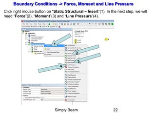 Simply Beam 22
Boundary Conditions -Boundary Conditions -> Force, Moment and Line Pressure> Force, Moment and Line Pressure
Click right mouse button on “Static Structural – Insert”(1). In the next step, we will
need “Force”(2), “Moment”(3) and “Line Pressure”(4).
1
2
3
4
 