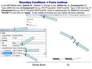 Simply Beam 24
7
6
8
Boundary Conditions -Boundary Conditions -> Force> Force continuecontinue
In the left below table „Details of „Force“(1) change in row „Define by“ to „Components“(2).
Type -2084 into row „X Component“(3) e.g. FX=F*cos(alfa)= 3000*cos(46). Type -2158 into row „Y
Component“(4) e.g. FX=F*sin(alfa)=3000*sin(46). Click on selecting box for “Point”(6) and select
“PointD”(7) and click on “Apply”. In the middle of window you can notice red force vektor(8)
2
3
4
1
 